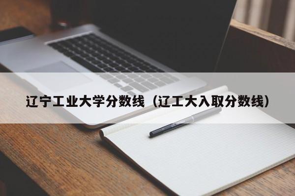 辽宁工业大学分数线（辽工大入取分数线）