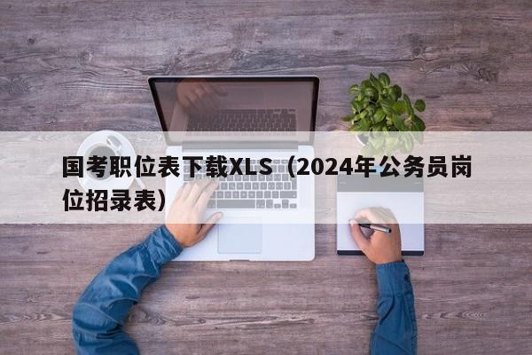 国考职位表下载XLS（2024年公务员岗位招录表）