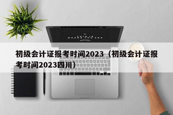 初级会计证报考时间2023（初级会计证报考时间2023四川）