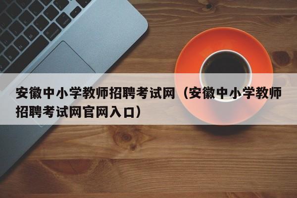 安徽中小学教师招聘考试网（安徽中小学教师招聘考试网官网入口）