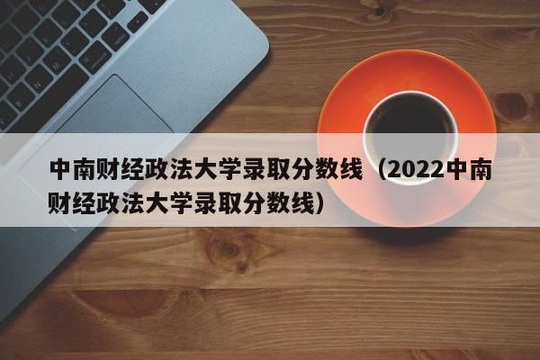 中南财经政法大学录取分数线（2022中南财经政法大学录取分数线）