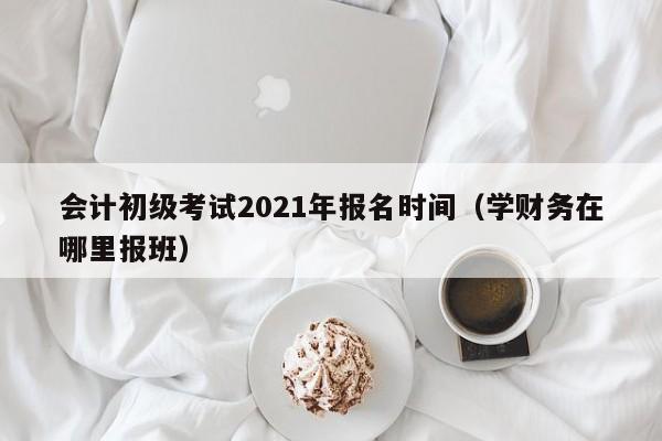 会计初级考试2021年报名时间（学财务在哪里报班）