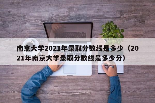 南京大学2021年录取分数线是多少（2021年南京大学录取分数线是多少分）