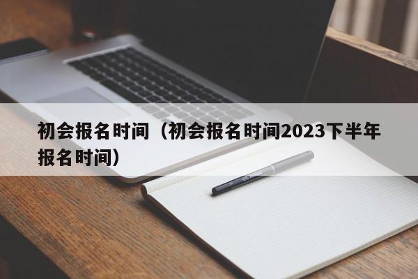 初会报名时间（初会报名时间2023下半年报名时间）