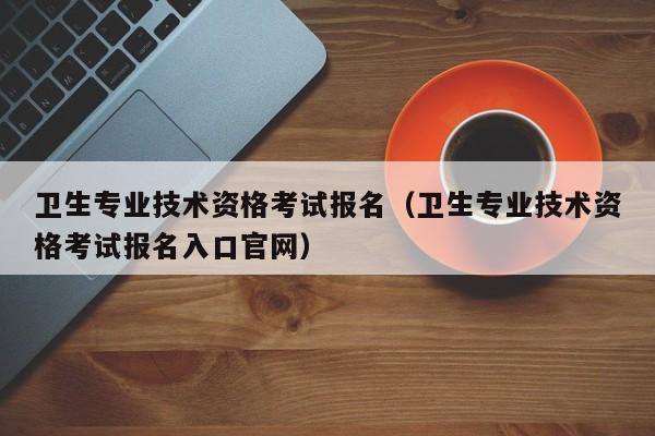 卫生专业技术资格考试报名（卫生专业技术资格考试报名入口官网）