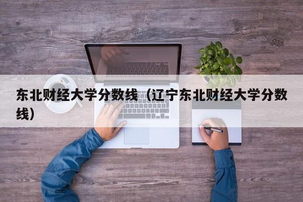 东北财经大学分数线（辽宁东北财经大学分数线）