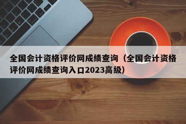 全国会计资格评价网成绩查询（全国会计资格评价网成绩查询入口2023高级）