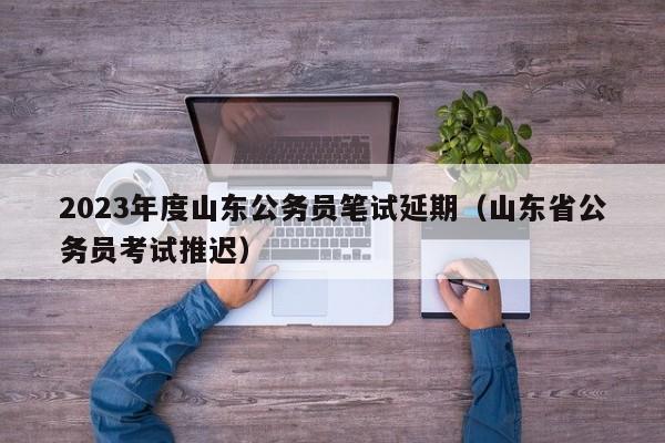 2023年度山东公务员笔试延期（山东省公务员考试推迟）