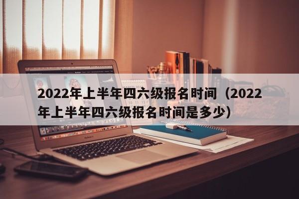 2022年上半年四六级报名时间（2022年上半年四六级报名时间是多少）