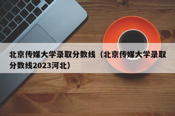 北京传媒大学录取分数线（北京传媒大学录取分数线2023河北）