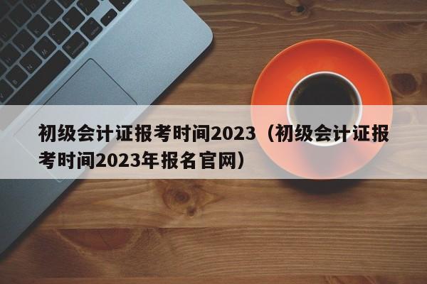 初级会计证报考时间2023（初级会计证报考时间2023年报名官网）