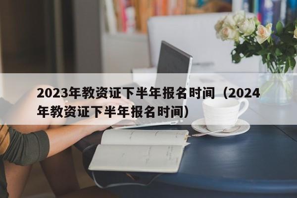 2023年教资证下半年报名时间（2024年教资证下半年报名时间）