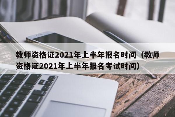 教师资格证2021年上半年报名时间（教师资格证2021年上半年报名考试时间）