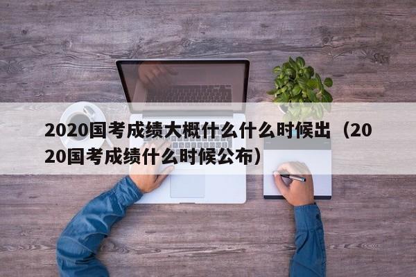 2020国考成绩大概什么什么时候出（2020国考成绩什么时候公布）