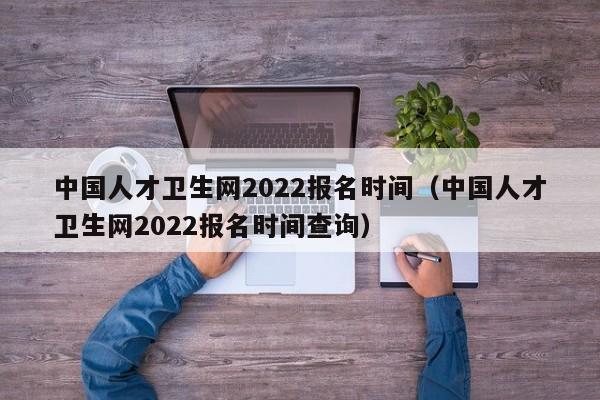 中国人才卫生网2022报名时间（中国人才卫生网2022报名时间查询）