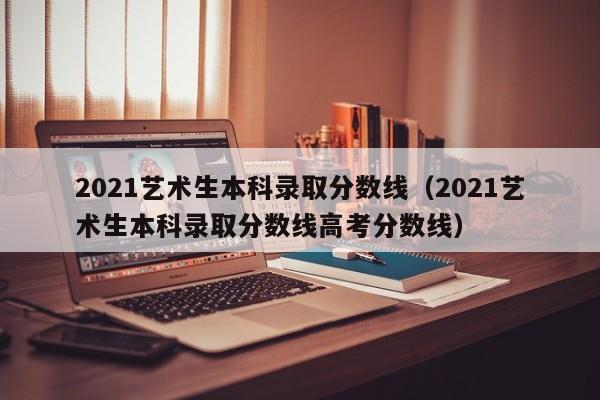 2021艺术生本科录取分数线（2021艺术生本科录取分数线高考分数线）