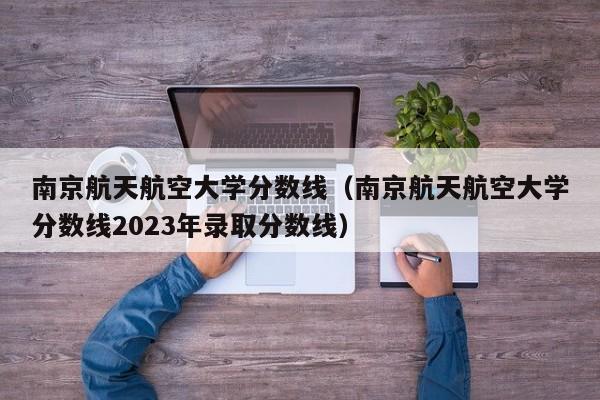 南京航天航空大学分数线（南京航天航空大学分数线2023年录取分数线）