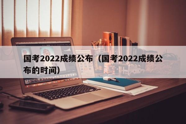 国考2022成绩公布（国考2022成绩公布的时间）