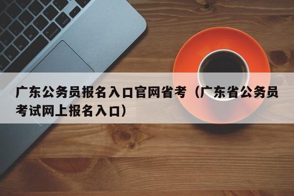 广东公务员报名入口官网省考（广东省公务员考试网上报名入口）