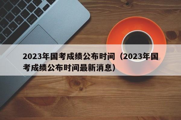 2023年国考成绩公布时间（2023年国考成绩公布时间最新消息）