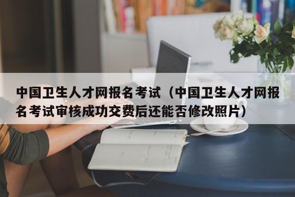 中国卫生人才网报名考试（中国卫生人才网报名考试审核成功交费后还能否修改照片）