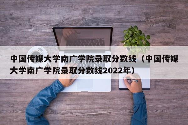 中国传媒大学南广学院录取分数线（中国传媒大学南广学院录取分数线2022年）