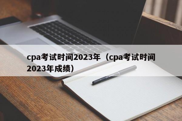 cpa考试时间2023年（cpa考试时间2023年成绩）