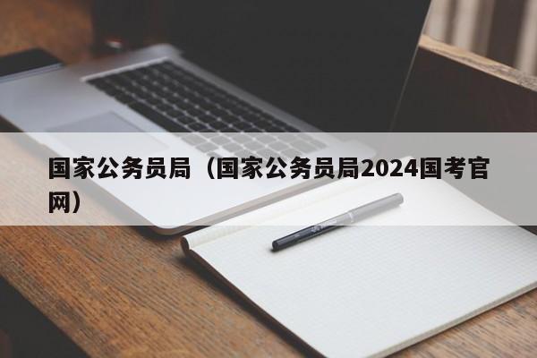 国家公务员局（国家公务员局2024国考官网）