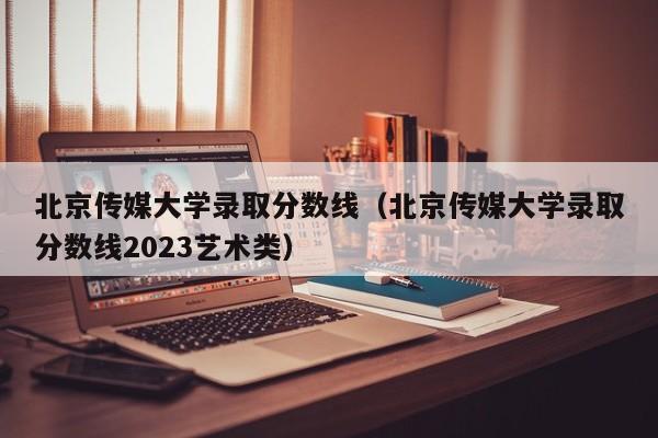 北京传媒大学录取分数线（北京传媒大学录取分数线2023艺术类）