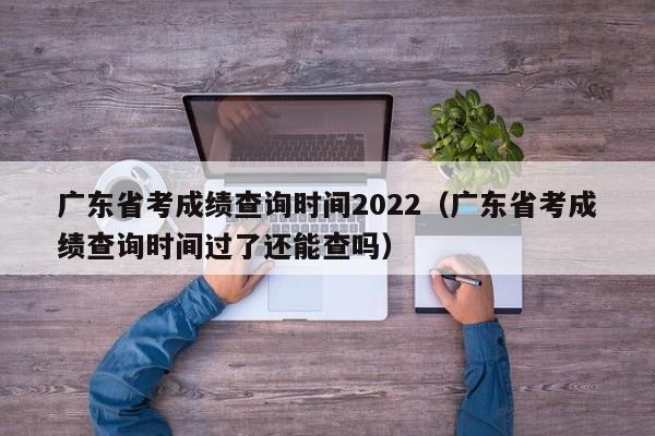 广东省考成绩查询时间2022（广东省考成绩查询时间过了还能查吗）