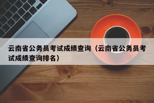 云南省公务员考试成绩查询（云南省公务员考试成绩查询排名）