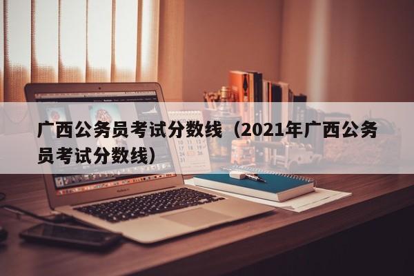 广西公务员考试分数线（2021年广西公务员考试分数线）