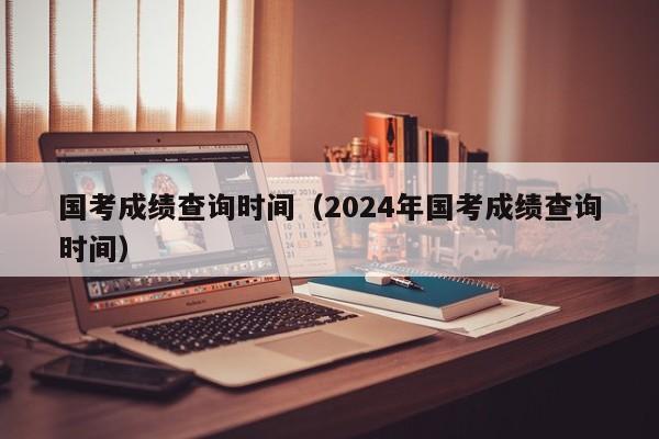 国考成绩查询时间（2024年国考成绩查询时间）