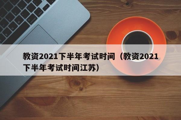 教资2021下半年考试时间（教资2021下半年考试时间江苏）