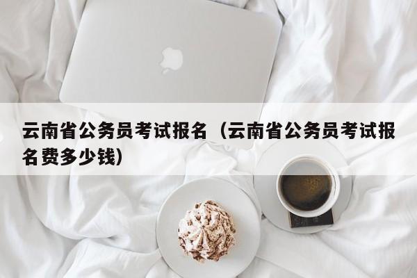 云南省公务员考试报名（云南省公务员考试报名费多少钱）