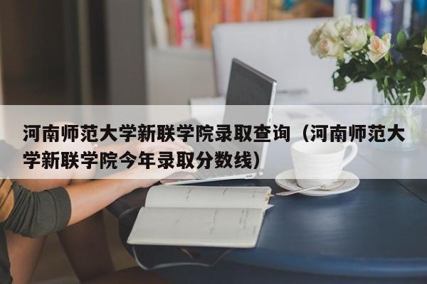 河南师范大学新联学院录取查询（河南师范大学新联学院今年录取分数线）