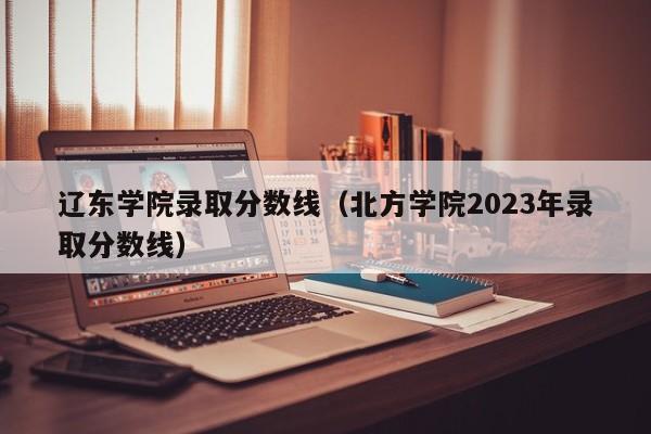 辽东学院录取分数线（北方学院2023年录取分数线）