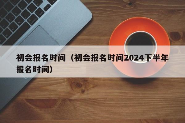 初会报名时间（初会报名时间2024下半年报名时间）