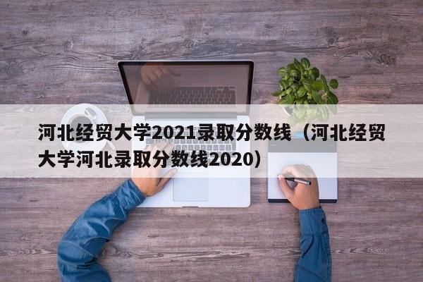 河北经贸大学2021录取分数线（河北经贸大学河北录取分数线2020）