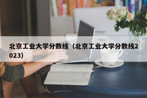 北京工业大学分数线（北京工业大学分数线2023）