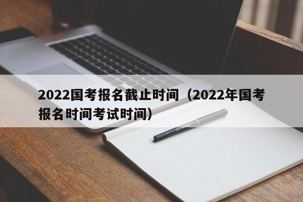 2022国考报名截止时间（2022年国考报名时间考试时间）