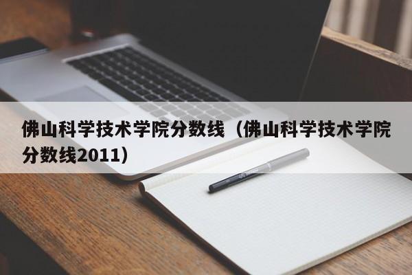 佛山科学技术学院分数线（佛山科学技术学院分数线2011）