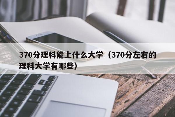 370分理科能上什么大学（370分左右的理科大学有哪些）