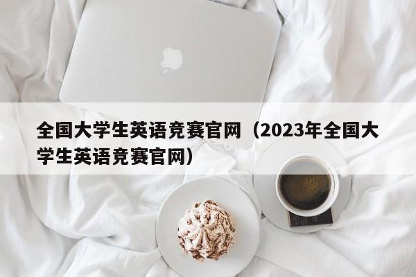 全国大学生英语竞赛官网（2023年全国大学生英语竞赛官网）