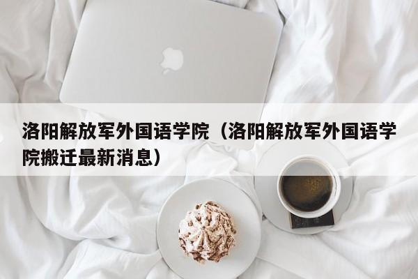 洛阳解放军外国语学院（洛阳解放军外国语学院搬迁最新消息）