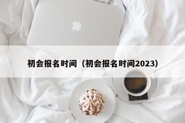 初会报名时间（初会报名时间2023）