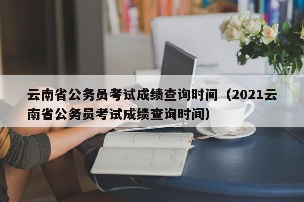 云南省公务员考试成绩查询时间（2021云南省公务员考试成绩查询时间）