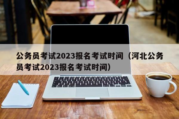 公务员考试2023报名考试时间（河北公务员考试2023报名考试时间）