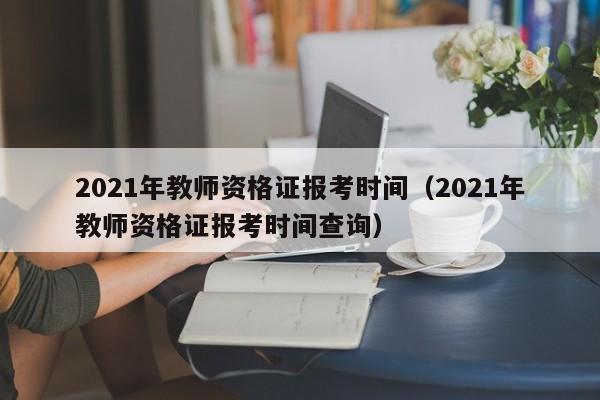 2021年教师资格证报考时间（2021年教师资格证报考时间查询）