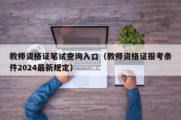 教师资格证笔试查询入口（教师资格证报考条件2024最新规定）